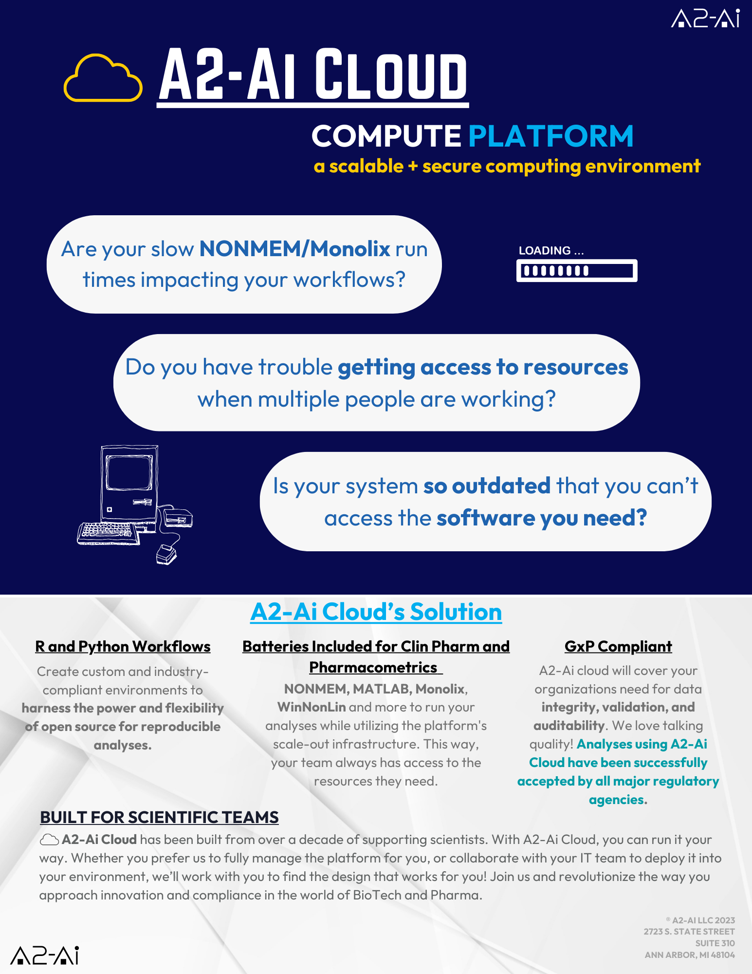 A2-AI CLOUD COMPUTE PLATFORM a scalable + secure computing environment Are your slow NONMEM/Monolix run times impacting your workflows? Do you have trouble getting access to resources when multiple people are working? Is your system so outdated that you can't access the software you need? A2-Ai Cloud's Solution R and Python Workflows Create custom and industry-compliant environments to harness the power and flexibility of open source for reproducible analyses. Batteries Included for Clin Pharm and Pharmacometrics NONMEM, MATLAB, Monolix, WinNonLin and more to run your analyses while utilizing the platform's scale-out infrastructure. This way, your team always has access to the resources they need. GxP Compliant A2-Ai Cloud will cover your organizations need for data integrity, validation, and auditability. We love talking quality! Analyses using A2-Ai Cloud have been successfully accepted by all major regulatory agencies. BUILT FOR SCIENTIFIC TEAMS A2-Ai Cloud has been built from over a decade of supporting scientists. With A2-Ai Cloud, you can run it your way. Whether you prefer us to fully manage the platform for you, or collaborate with your IT team to deploy it into your environment, we'll work with you to find the design that works for you! Join us and revolutionize the way you approach innovation and compliance in the world of BioTech and Pharma.
